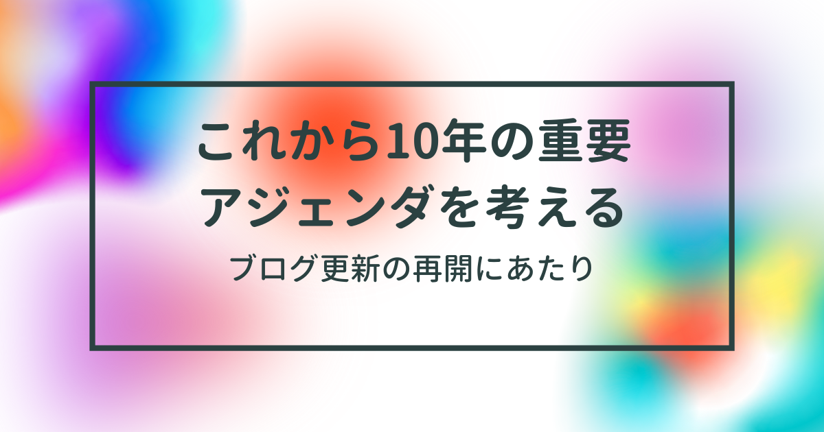 ブログの更新の再開にあたり、これから10年の重要アジェンダを考える